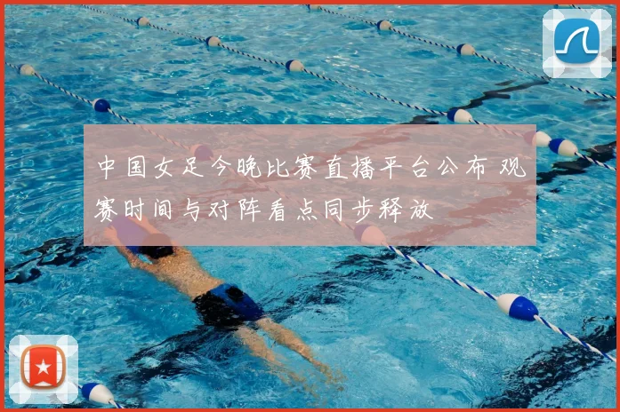 中国女足今晚比赛直播平台公布 观赛时间与对阵看点同步释放