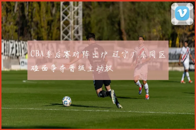 CBA季后赛对阵出炉 辽宁广东同区碰面争夺晋级主动权
