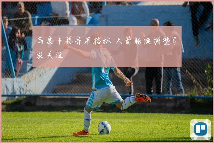 乌度卡再弃用格林 火箭轮换调整引发关注