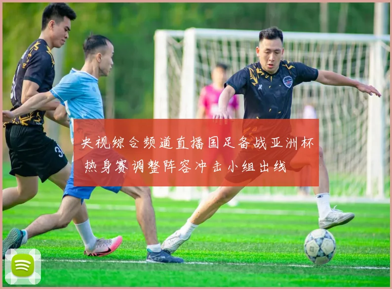 央视综合频道直播国足备战亚洲杯 热身赛调整阵容冲击小组出线