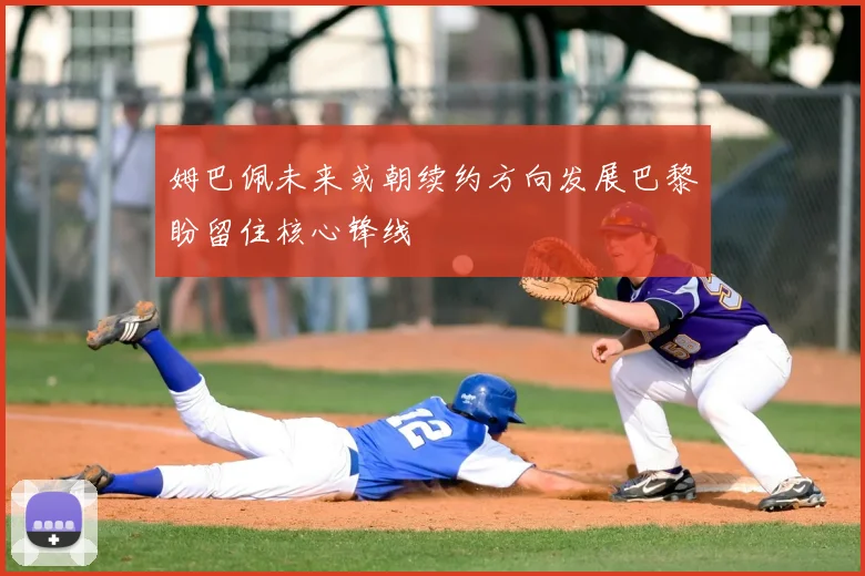 姆巴佩未来或朝续约方向发展巴黎盼留住核心锋线