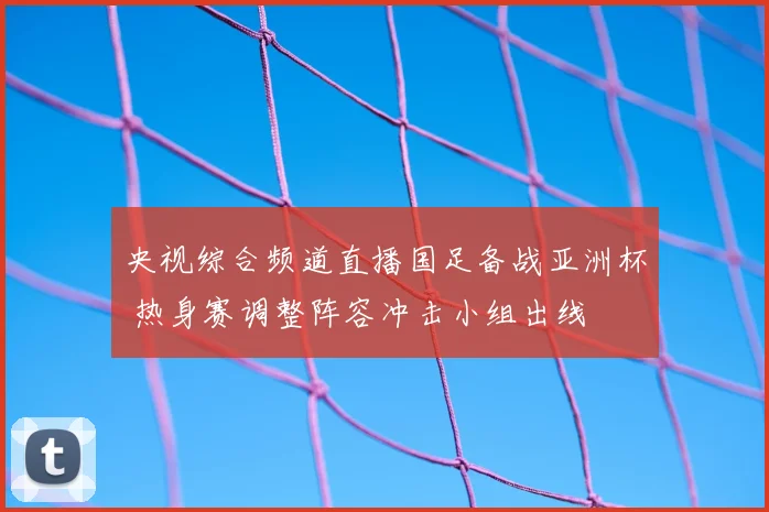 央视综合频道直播国足备战亚洲杯 热身赛调整阵容冲击小组出线