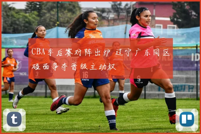 CBA季后赛对阵出炉 辽宁广东同区碰面争夺晋级主动权